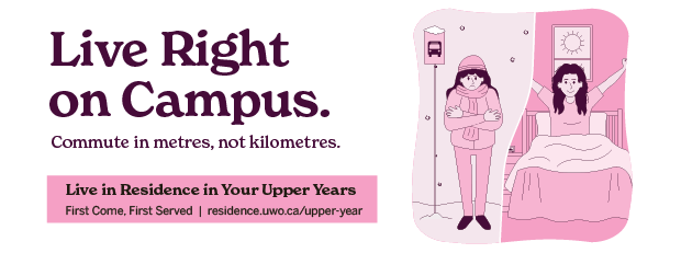 Live right on campus. Commute in metres, not kilometres. Live in Residence in your upper years. First come, First served. https://residence.uwo.ca/upper-year